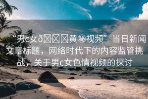 “男c女??黃秘視頻”當(dāng)日新聞文章標(biāo)題，網(wǎng)絡(luò)時(shí)代下的內(nèi)容監(jiān)管挑戰(zhàn)，關(guān)于男c女色情視頻的探討