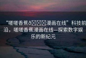 “嗟嗟香蕉??漫畫在線”科技前沿，嗟嗟香蕉漫畫在線—探索數(shù)字娛樂的新紀(jì)元