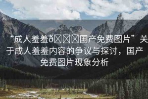 “成人羞羞??國產(chǎn)免費圖片”關(guān)于成人羞羞內(nèi)容的爭議與探討，國產(chǎn)免費圖片現(xiàn)象分析