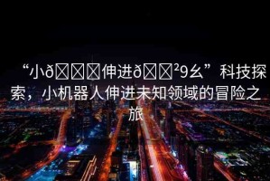 “小??伸進??9幺”科技探索，小機器人伸進未知領(lǐng)域的冒險之旅