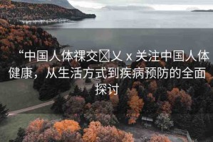 “中國(guó)人體祼交?乂ⅹ關(guān)注中國(guó)人體健康，從生活方式到疾病預(yù)防的全面探討