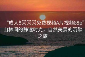 “成人??免費視頻A片視頻88p”山林間的靜謐時光，自然美景的沉醉之旅
