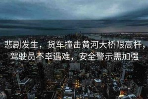 悲劇發(fā)生，貨車(chē)撞擊黃河大橋限高桿，駕駛員不幸遇難，安全警示需加強(qiáng)