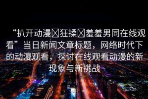 “扒開動漫?狂揉?羞羞男同在線觀看”當日新聞文章標題，網絡時代下的動漫觀看，探討在線觀看動漫的新現象與新挑戰(zhàn)
