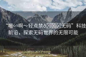 “嗯∽啊～輕點(diǎn)禁??無(wú)碼”科技前沿，探索無(wú)碼世界的無(wú)限可能