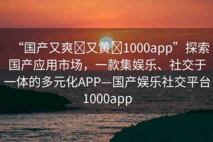 “國(guó)產(chǎn)又爽?又黃?1000app”探索國(guó)產(chǎn)應(yīng)用市場(chǎng)，一款集娛樂、社交于一體的多元化APP—國(guó)產(chǎn)娛樂社交平臺(tái)1000app