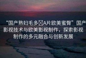 “國產(chǎn)熟婦毛多?A片歐美蜜臀”國產(chǎn)影視技術(shù)與歐美影視制作，探索影視制作的多元融合與創(chuàng)新發(fā)展