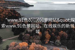 “www.91色??蘿網(wǎng)站"探索www.91色蘿網(wǎng)站，在線娛樂的新領(lǐng)域