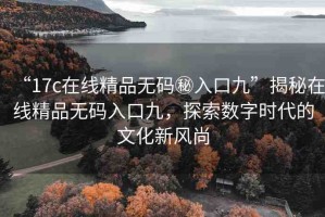 “17c在線精品無碼秘入口九”揭秘在線精品無碼入口九，探索數(shù)字時(shí)代的文化新風(fēng)尚