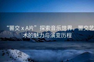 “嘼交ⅹA片”探索音樂世界，嘼交藝術(shù)的魅力與演變歷程