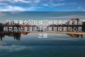 “扒開(kāi)美女?狂揉?桃花島動(dòng)漫漫畫(huà)”桃花島動(dòng)漫漫畫(huà)中的美景探索與心靈之旅