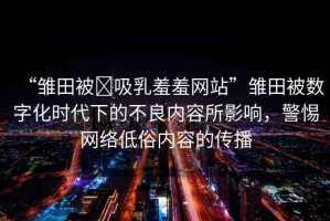 “雛田被?吸乳羞羞網(wǎng)站”雛田被數(shù)字化時代下的不良內(nèi)容所影響，警惕網(wǎng)絡(luò)低俗內(nèi)容的傳播
