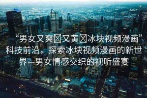 “男女又爽?又黃?冰塊視頻漫畫”科技前沿，探索冰塊視頻漫畫的新世界—男女情感交織的視聽(tīng)盛宴