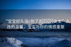 “寶寶好久沒c你了??女女”久違的溫馨，寶寶與你的情感重聚