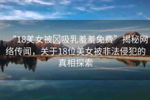 “18美女被?吸乳羞羞免費(fèi)”揭秘網(wǎng)絡(luò)傳聞，關(guān)于18位美女被非法侵犯的真相探索