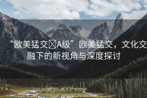 “歐美猛交?A級(jí)”歐美猛交，文化交融下的新視角與深度探討