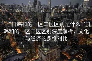 “日韓和的一區(qū)二區(qū)區(qū)別是什么1′日韓和的一區(qū)二區(qū)區(qū)別深度解析，文化與經(jīng)濟(jì)的多維對(duì)比
