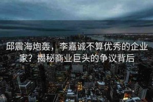 邱震海炮轟，李嘉誠不算優(yōu)秀的企業(yè)家？揭秘商業(yè)巨頭的爭議背后