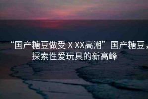 “國(guó)產(chǎn)糖豆做受ⅩXX高潮”國(guó)產(chǎn)糖豆，探索性愛玩具的新高峰