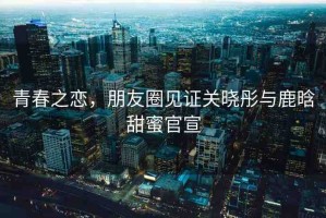 青春之戀，朋友圈見證關(guān)曉彤與鹿晗甜蜜官宣