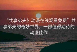 “共享弟夫》動(dòng)漫在線觀看免費(fèi)”共享弟夫的奇妙世界，一部值得期待的動(dòng)漫佳作
