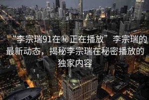 “李宗瑞91在秘正在播放”李宗瑞的最新動(dòng)態(tài)，揭秘李宗瑞在秘密播放的獨(dú)家內(nèi)容