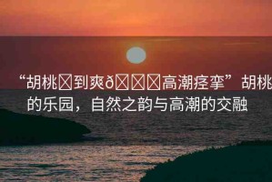 “胡桃?到爽??高潮痙攣”胡桃的樂園，自然之韻與高潮的交融