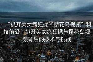 “扒開美女瘋狂揉?櫻花島視頻”科技前沿，扒開美女瘋狂揉與櫻花島視頻背后的技術與挑戰(zhàn)