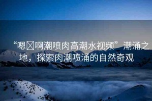 “嗯?啊潮噴肉高潮水視頻”潮涌之地，探索肉潮噴涌的自然奇觀