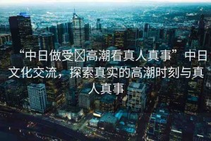 “中日做受?高潮看真人真事”中日文化交流，探索真實的高潮時刻與真人真事