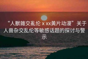 “人獸雜交亂倫ⅹxx黃片動(dòng)漫”關(guān)于人獸雜交亂倫等敏感話題的探討與警示