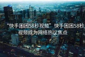 “快手困困58秒視頻”快手困困58秒視頻成為網(wǎng)絡(luò)熱議焦點