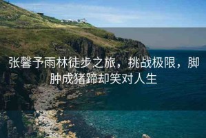 張馨予雨林徒步之旅，挑戰(zhàn)極限，腳腫成豬蹄卻笑對人生