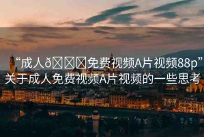 “成人??免費(fèi)視頻A片視頻88p”關(guān)于成人免費(fèi)視頻A片視頻的一些思考