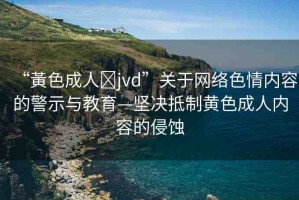 “黃色成人?jvd”關(guān)于網(wǎng)絡(luò)色情內(nèi)容的警示與教育—堅(jiān)決抵制黃色成人內(nèi)容的侵蝕