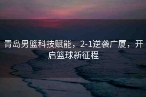 青島男籃科技賦能，2-1逆襲廣廈，開啟籃球新征程