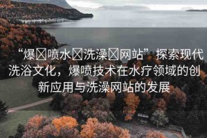“爆?噴水?洗澡?網(wǎng)站”探索現(xiàn)代洗浴文化，爆噴技術(shù)在水療領(lǐng)域的創(chuàng)新應(yīng)用與洗澡網(wǎng)站的發(fā)展