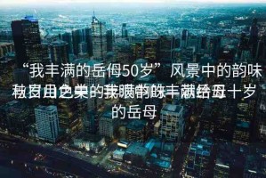 “我豐滿的岳?50歲”風景中的韻味與歲月之美—我眼中的豐滿岳母
秋日山色中的豐滿韻味—獻給五十歲的岳母