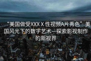 “美國做受XXXⅩ性視頻A片秀色”美國風(fēng)光下的數(shù)字藝術(shù)—探索影視制作的新視界