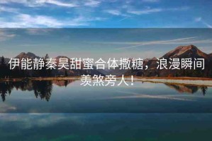 伊能靜秦昊甜蜜合體撒糖，浪漫瞬間羨煞旁人！