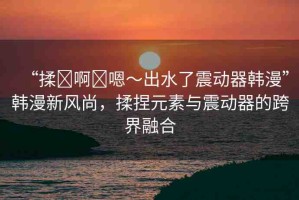 “揉?啊?嗯～出水了震動(dòng)器韓漫”韓漫新風(fēng)尚，揉捏元素與震動(dòng)器的跨界融合