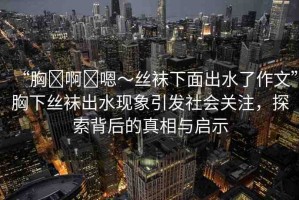 “胸?啊?嗯～絲襪下面出水了作文”胸下絲襪出水現象引發(fā)社會關注，探索背后的真相與啟示