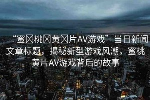 “蜜?桃?黃?片AV游戲”當(dāng)日新聞文章標(biāo)題，揭秘新型游戲風(fēng)潮，蜜桃黃片AV游戲背后的故事