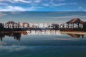 站在創(chuàng)造未來的源頭上，探索創(chuàng)新與發(fā)展的無限可能