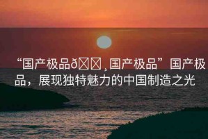 “國(guó)產(chǎn)極品??國(guó)產(chǎn)極品”國(guó)產(chǎn)極品，展現(xiàn)獨(dú)特魅力的中國(guó)制造之光