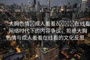 “大胸色情?成人羞羞??在線看”網(wǎng)絡(luò)時(shí)代下的內(nèi)容爭(zhēng)議，拒絕大胸色情與成人羞羞在線看的文化反思