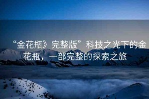 “金花瓶》完整版”科技之光下的金花瓶，一部完整的探索之旅