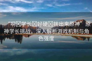 “啊?學(xué)長?好硬?拔出來原神”原神學(xué)長挑戰(zhàn)，深入解析游戲機(jī)制與角色強(qiáng)度