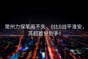 常州力保筆畫不失，0比0戰(zhàn)平淮安，蘇超首分到手！