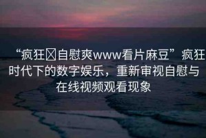 “瘋狂?自慰爽www看片麻豆”瘋狂時代下的數(shù)字娛樂，重新審視自慰與在線視頻觀看現(xiàn)象